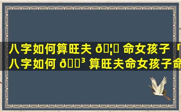 八字如何算旺夫 🦟 命女孩子「八字如何 🐳 算旺夫命女孩子命运」